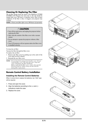 Page 74E-74
Cleaning Or Replacing The Filter
The air-filter sponge keeps the inside of the MultiSync GT2000/
GT2000R LCD Projector free from dust or dirt and should be
cleaned after every 100 hours of operation (more often in dusty
conditions). If the filter is dirty or clogged, your projector may
overheat.
NOTE:  Clean your filter after every 100 hours of operation.
CAUTION
¥ Turn off the main power and unplug the projector before
replacing the filter.
¥ Only clean the outside of the filter cover with a...