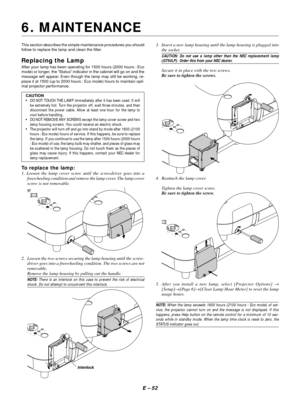 Page 62E – 52
This section describes the simple maintenance procedures you should
follow to replace the lamp and clean the filter.
Replacing the Lamp
After your lamp has been operating for 1500 hours (2000 hours : Eco
mode) or longer, the “Status” indicator in the cabinet will go on and the
message will appear. Even though the lamp may still be working, re-
place it at 1500 (up to 2000 hours : Eco mode) hours to maintain opti-
mal projector performance.
CAUTION
•DO NOT TOUCH THE LAMP immediately after it has...