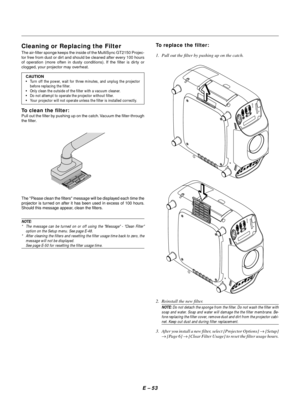 Page 63E – 53
Cleaning or Replacing the Filter
The air-filter sponge keeps the inside of the MultiSync GT2150 Projec-
tor free from dust or dirt and should be cleaned after every 100 hours
of operation (more often in dusty conditions). If the filter is dirty or
clogged, your projector may overheat.
CAUTION
•Turn off the power, wait for three minutes, and unplug the projector
before replacing the filter.
•Only clean the outside of the filter with a vacuum cleaner.
•Do not attempt to operate the projector without...