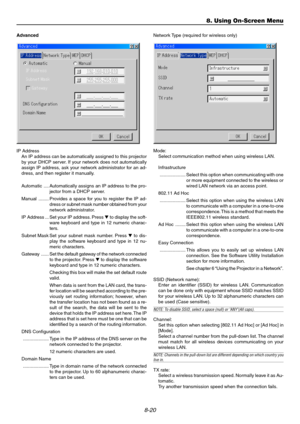 Page 898-20
Advanced
IP Address
An IP address can be automatically assigned to this projector
by your DHCP server. If your network does not automatically
assign IP address, ask your network administrator for an ad-
dress, and then register it manually.
Automatic .... Automatically assigns an IP address to the pro-
jector from a DHCP server.
Manual ........ Provides a space for you to register the IP ad-
dress or subnet mask number obtained from your
network administrator.
IP Address ... Set your IP address....