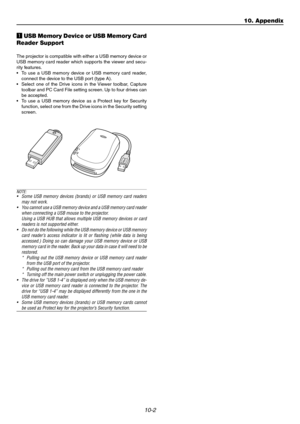 Page 10410-2
10. Appendix
zUSB Memory Device or USB Memory Card
Reader Support
The projector is compatible with either a USB memory device or
USB memory card reader which supports the viewer and secu-
rity features.
• To use a USB memory device or USB memory card reader,
connect the device to the USB port (type A).
• Select one of the Drive icons in the Viewer toolbar, Capture
toolbar and PC Card File setting screen. Up to four drives can
be accepted.
• To use a USB memory device as a Protect key for Security...