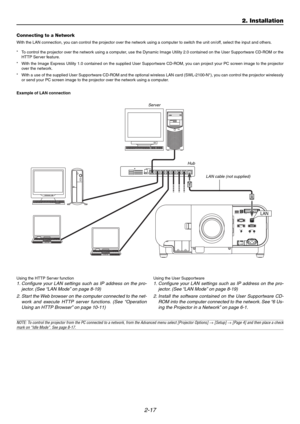 Page 342-17
2. Installation
Connecting to a Network
With the LAN connection, you can control the projector over the network using a computer to switch the unit on/off, select the input and others.
* To control the projector over the network using a computer, use the Dynamic Image Utility 2.0 contained on the User Supportware CD-ROM or the
HTTP Server feature.
* With the Image Express Utility 1.0 contained on the supplied User Supportware CD-ROM, you can project your PC screen image to the projector
over the...