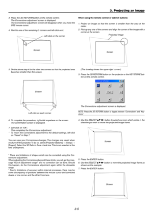 Page 403-5
3. Press the 3D REFORM button on the remote control.
The Cornerstone adjustment screen is displayed.
The Cornerstone adjustment screen will disappear when you move the
USB mouse cursor.
4. Point to one of the remaining 3 corners and left-click on it.
Screen
5. Do the above step 4 for the other two corners so that the projected area
becomes smaller than the screen.
Screen
Left-click on each corner.
Left-click on the corner.
Screen
Projected image
(The drawing shows the upper right corner.)
3. Press...