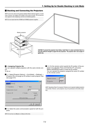Page 657-2
7. Setting Up for Double Stacking in Link Mode
z Stacking and Connecting the Projectors
Master projector
Slave projector
NOTE: Up to two units can be gravity stacked without external support. In some
cases, however, two images will not align on the screen correctly. This will become
more apparent when displaying small text and detailed graphics.
NOTE: Do not stack both the GT5000 and GT6000 projectors together.
CAUTION: To prevent the projectors from falling, install them in a place and fasten them...