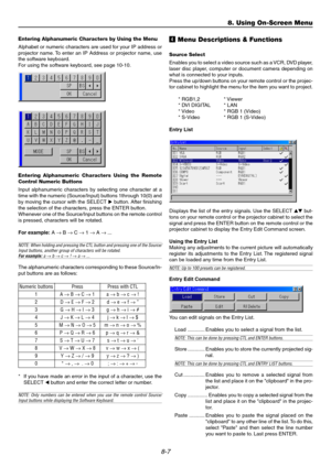 Page 768-7
Entering Alphanumeric Characters by Using the Menu
Alphabet or numeric characters are used for your IP address or
projector name. To enter an IP Address or projector name, use
the software keyboard.
For using the software keyboard, see page 10-10.
Entering Alphanumeric Characters Using the Remote
Control Numeric Buttons
Input alphanumeric characters by selecting one character at a
time with the numeric (Source/Input) buttons 1through 10(0) and
by moving the cursor with the SELECT button. After...