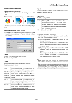 Page 928-23
8. Using On-Screen Menu
Seamless Switch (GT6000 only)
1. What Does This Function Do?
This function provides a transition effect during source switch-
ing.
[Before switching]
[During switching][After switching]
* The drawings show an example of how “Effect-Wipe Right”
works.
• On/Off
Turns on or off the Seamless Switch function.
The default setting is “Off ”.
• Effect
Selects one of the six effects during source switching.
The default setting is “None”. 2. Setting the Seamless Switch function.
2-1....