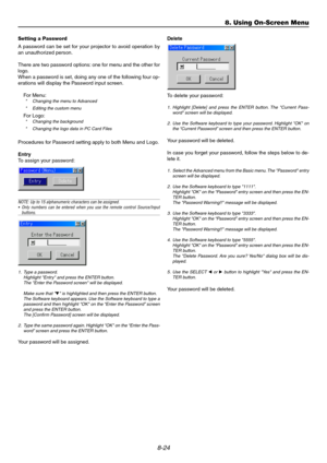 Page 938-24
8. Using On-Screen Menu
Setting a Password
A password can be set for your projector to avoid operation by
an unauthorized person.
There are two password options: one for menu and the other for
logo.
When a password is set, doing any one of the following four op-
erations will display the Password input screen.
For Menu:
* Changing the menu to Advanced
* Editing the custom menu
For Logo:* Changing the background
* Changing the logo data in PC Card Files
Procedures for Password setting apply to both...