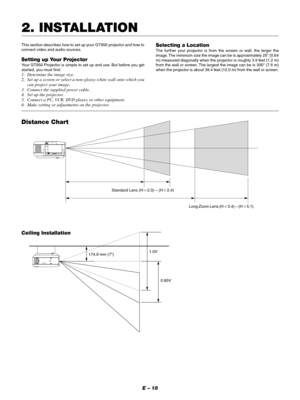 Page 18E – 18 Ceiling Installation
Distance Chart
Standard Lens (H2.0) – (H2.4)
Long Zoom Lens (H3.4) – (H5.1)
174.9 mm (7”)
2. INSTALLATION
This section describes how to set up your GT950 projector and how to
connect video and audio sources.
Setting up Your Projector
Your GT950 Projector is simple to set up and use. But before you get
started, you must first:
1. Determine the image size.
2. Set up a screen or select a non-glossy white wall onto which you
can project your image.
3. Connect the supplied...