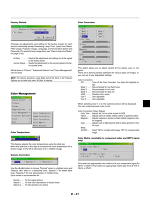 Page 41E – 41
Factory Default
Changes all adjustments and setting to the factory preset for each
source individually except Remaining Lamp Time, Lamp Hour Meter,
Filter Usage, Projector Usage, Language, Communication Speed and
Passcode. (To reset the lamp usage time, see "Clear Lamp Hour Meter"
on page E-45.)
All Data ............... Reset all the adjustments and settings for all the signals
to the factory preset.
Current Signal ..... Resets the adjustments for the current signal to the fac-
tory preset...
