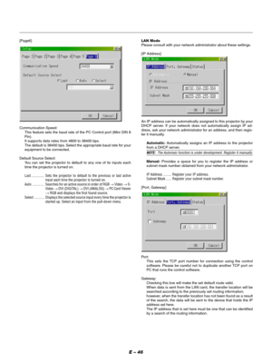 Page 46E – 46
[Page6]
Communication Speed:
This feature sets the baud rate of the PC Control port (Mini DIN 8
Pin).
It supports data rates from 4800 to 38400 bps.
The default is 38400 bps. Select the appropriate baud rate for your
equipment to be connected.
Default Source Select:
You can set the projector to default to any one of its inputs each
time the projector is turned on.
Last .............. Sets the projector to default to the previous or last active
input each time the projector is turned on.
Auto...