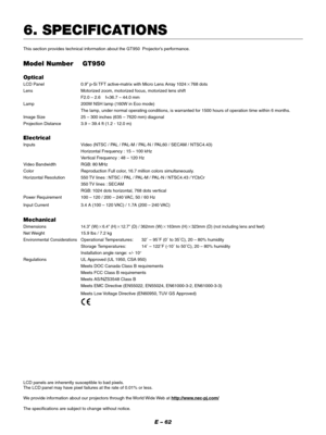 Page 62E – 62
6. SPECIFICATIONS
This section provides technical information about the GT950  Projector’s performance.
Model Number GT950
Optical
LCD Panel 0.9” p-Si TFT active-matrix with Micro Lens Array 1024768 dots
Lens Motorized zoom, motorized focus, motorized lens shift
F2.0 – 2.6    f=36.7 – 44.0 mm
Lamp 200W NSH lamp (160W in Eco mode)
The lamp, under normal operating conditions, is warranted for 1500 hours of operation time within 6 months.
Image Size 25 – 300 inches (635 – 7620 mm) diagonal...