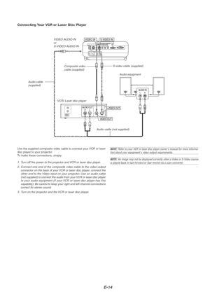 Page 18E-14
PC CONTROL
RGB INDVI-D IN SC TRIGGER
VIDEO IN S-VIDEO INS-VIDEO S-VIDEORGB/DVI
RGB/DVI VIDEO
VIDEO AUDIO INAUDIO INCOMPONENTYCb/Pb Cr/Pr
VIDEO INS-VIDEO IN
AUDIO OUTRL
VIDEO OUT
S-VIDEO OUT
AUDIO INLR
VCR/ Laser disc player
Connecting Your VCR or Laser Disc Player
Audio equipment S-video cable (supplied)
Composite video
cable (supplied)
Audio cable (not supplied)
Use the supplied composite video cable to connect your VCR or laser
disc player to your projector.
To make these connections, simply:
1....