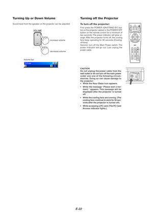 Page 26E-22
Turning Up or Down Volume
Sound level from the speaker on the projector can be adjusted.
increase volume
Volume bardecrease volume
VOLUME
Turning off the Projector
To turn off the projector:
First press the POWER (ON/STAND BY) but-
ton on the projector cabinet or the POWER OFF
button on the remote control for a minimum of
two seconds. The power indicator will glow or-
ange. After the projector turns off, the cooling
fans keep operating for 90 seconds (Cooling-
off time).
Second, turn off the Main...