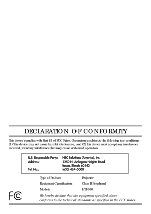 Page 4DECLARATION OF CONFORMITY
U.S. Responsible Party:
Address:
Tel. No.:NEC Solutions (America), Inc.
1250 N. Arlington Heights Road
Itasca, Illinois 60143
(630) 467-5000
Type of Product:
Equipment Classification:
Models:Projector
Class B Peripheral
HT1000
We hereby declare that the equipment specified above
conforms to the technical standards as specified in the FCC Rules. 
This device complies with Part 15 of FCC Rules. Operation is subject to the following two conditions. 
(1) This device may not cause...