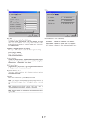 Page 48E-44
Mail
Alert Mail:
Checking this box enables Alert Mail feature.
This option notifies your computer of an error message via e-mail
when using wired LAN. The error message will be notified when the
projector lamp has reached the end of its usable life or an error oc-
curs in the projector.
Sample of a message sent from the projector:
The lamp is at the end of its usable life. Please replace the lamp.
Projector Name: X X X X
Lamp Hour Meter: xxxx [H]
Projector Usage: xxxxxx [H]
Senders Address:
Specify...