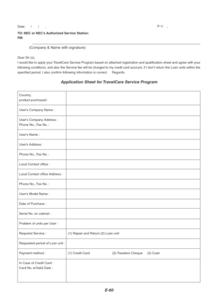 Page 64E-60
TO: NEC or NEC’s Authorized Service Station:
FM:
(Company & Name with signature)
Dear Sir (s),
I would like to apply your TravelCare Service Program based on attached registration and qualification sheet and agree with your
following conditions, and also the Service fee will be charged to my credit card account, if I don’t return the Loan units within the
specified period. I also confirm following information is correct.     Regards.
Application Sheet for TravelCare Service Program
Date:      /...