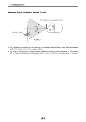 Page 20E-9
1. INTRODUCTION
30º
30º
Remote sensor on projector cabinet
Remote control
7m/22 feet
•The infrared signal operates by line-of-sight up to a distance of about 22 feet/7 m and within a 60-degree
angle of the remote sensor on the projector cabinet.
•The projector will not respond if there are objects between the remote control and the sensor, or if strong light
falls on the sensor. Weak batteries will also prevent the remote control from properly operating the projector.
Operating Range for Wireless...