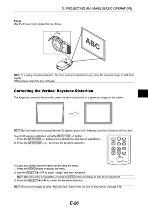 Page 37E-26
NOTE: Keystone angle can be corrected between 15 degrees upward and 15 degrees downward of projector tilt from level.
To correct keystone distortion using the KEYSTONE +/- button:1. Press the KEYSTONE +/- button once to display the slide bar for adjustment.
2. Press the KEYSTONE + or - to correct the keystone distortion.
Focus
Use the Focus ring to obtain the best focus.
Correcting the Vertical Keystone Distortion
The Keystone correction feature will correct the vertical distortion of a projected...