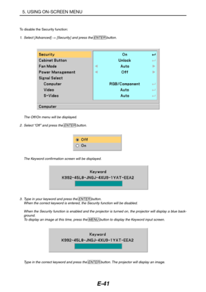 Page 52E-41
To disable the Security function:
1.Select [Advanced] → [Security] and press the ENTER button.
The Off/On menu will be displayed.
2. Select “Off” and press the ENTER button.
The Keyword confirmation screen will be displayed.
3. Type in your keyword and press the ENTER button.
When the correct keyword is entered, the Security function will be disabled.
When the Security function is enabled and the projector is turned on, the projector will display a blue back-
ground.
To display an image at this...