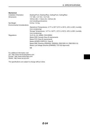 Page 65E-54
8. SPECIFICATIONS
Mechanical
Installation Orientation Desktop/Front, Desktop/Rear, Ceiling/Front, Ceiling/Rear
Dimensions 7.4 (W)4.4 (H)13.3 (D)
187mm (W)113mm (H)337mm (D)
(not including protrusions)
Net Weight 6.6 lbs / 3.0 kg
Environmental Considerations
Operational Temperatures: 41°F to 95°F (5°C to 35°C), 20% to 80% humidity
(non-condensing)
Storage Temperatures: 14°F to 122°F (-10°C to 50°C), 20% to 80% humidity
(non-condensing)
Regulations UL/C-UL (UL 60950, CSA 60950)
Meets DOC Canada...