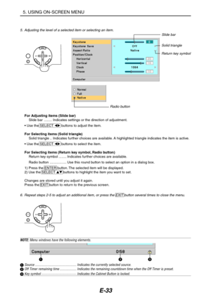 Page 44E-33
5. USING ON-SCREEN MENU
6. Repeat steps 2-5 to adjust an additional item, or press the EXIT button several times to close the menu.
Slide bar
Solid triangle
Return key symbol
Radio button
For Adjusting items (Slide bar)
Slide bar ........ Indicates settings or the direction of adjustment.
• Use the SELECT  buttons to adjust the item.
For Selecting items (Solid triangle)
Solid triangle .. Indicates further choices are available. A highlighted triangle indicates the item is active.
• Use the SELECT...