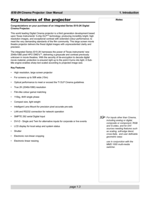 Page 13page 1.3
iS15-2K Cinema Projector: User Manual 1. Introduction
Notes
For inputs other than Cinema,
including analog or digital,
composite or component, RGB
and S-video, and for DVI
sources needing features such
as scaling, soft-edge blend,
cross-fade,  and user definable
geometric warp:
use in conjunction with the
MMS 1000 multi-media
switcher.
Key features of  the projector
Congratulations on your purchase of an integrated Series iS15-2K Digital
Cinema Projector.
This world leading Digital Cinema...