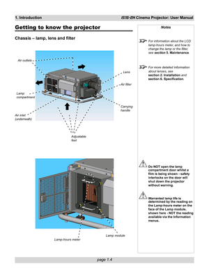 Page 14page 1.4
1. IntroductioniS15-2K Cinema Projector: User Manual
Getting to know the projector
Chassis – lamp, lens and filter
Notes
For information about the LCD
lamp-hours meter, and how to
change the lamp or the filter,
see section 5. Maintenance.
For more detailed information
about lenses, see
section 2. Installation and
section 6. Specification.
Do NOT open the lamp
compartment door whilst a
film is being shown - safety
interlocks on the door will
shut down the projector
without warning.
Warranted lamp...