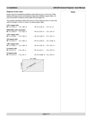 Page 20page 2.4
2. InstallationiS15-2K Cinema Projector: User Manual
Diagonal screen sizes
Screen sizes are sometimes specified by their diagonal size in inches (D). When
dealing with large screens and projection distances at different aspect ratios, it is
more convenient to measure screen width (W) and height (H).
The example calculations below show how to convert diagonal sizes in inches into
width and height in inches or metres, at various aspect ratios.
2.35:1 aspect ratio
W = D x 0.92  in = D x .023  mH =...