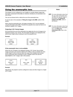 Page 21page 2.5
iS15-2K Cinema Projector: User Manual 2. Installation
Using the anamor phic lens
The projector can be configured by your installer to correctly display images that
have been compressed horizontally (or stretched vertically) by an anamorphic lens
when filmed.
This can be achieved with or without the use of the anamorphic lens.
As can be seen in the examples in Fitting the image to the DMD, earlier in this
section:
When using the anamorphic lens, all images (including 2.35:1) can be displayed...