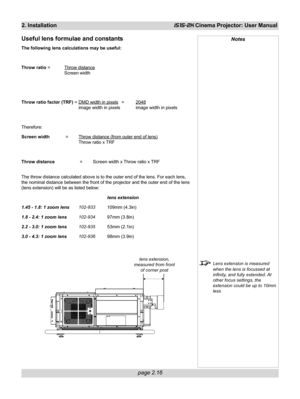 Page 32page 2.16
2. InstallationiS15-2K Cinema Projector: User Manual
Notes
Lens extension is measured
when the lens is focussed at
infinity, and fully extended. At
other focus settings, the
extension could be up to 10mm
less
Useful lens formulae and constants
The following lens calculations may be useful:
Throw ratio =
Throw distance
Screen width
Throw ratio factor (TRF) =
DMD width in pixels =2048
image width in pixels image width in pixels
Therefore:
Screen width =
Throw distance (from outer end of lens)...