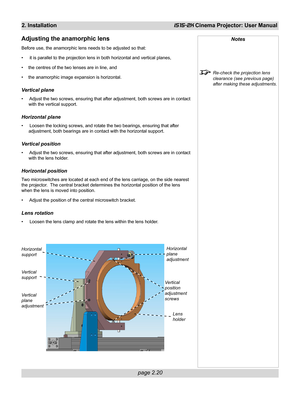 Page 36page 2.20
2. InstallationiS15-2K Cinema Projector: User Manual
Adjusting the anamorphic lens
Before use, the anamorphic lens needs to be adjusted so that:
•  it is parallel to the projection lens in both horizontal and vertical planes,
• the centres of the two lenses are in line, and
• the anamorphic image expansion is horizontal.
Vertical plane
•  Adjust the two screws, ensuring that after adjustment, both screws are in contact
with the vertical support.
Horizontal plane
•  Loosen the locking screws,...