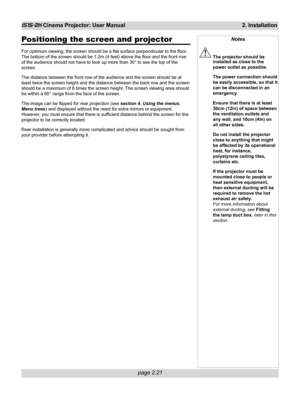 Page 37page 2.21
iS15-2K Cinema Projector: User Manual 2. Installation
Positioning the screen and projector
For optimum viewing, the screen should be a flat surface perpendicular to the floor.
The bottom of the screen should be 1.2m (4 feet) above the floor and the front row
of the audience should not have to look up more than 30° to see the top of the
screen.
The distance between the front row of the audience and the screen should be at
least twice the screen height and the distance between the back row and...