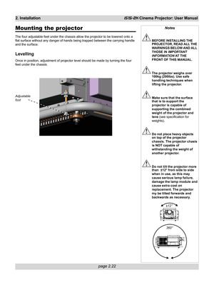 Page 38page 2.22
2. InstallationiS15-2K Cinema Projector: User Manual
Mounting the projector
The four adjustable feet under the chassis allow the projector to be lowered onto a
flat surface without any danger of hands being trapped between the carrying handle
and the surface.
Levelling
Once in position, adjustment of projector level should be made by turning the four
feet under the chassis
Notes
BEFORE INSTALLING THE
PROJECTOR, READ ALL THE
WARNINGS BELOW AND ALL
THOSE IN IMPORTANT
INFORMATION AT THE
FRONT OF...