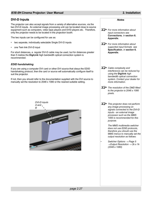 Page 43page 2.27
iS15-2K Cinema Projector: User Manual 2. Installation
DVI-D Inputs
The projector can also accept signals from a variety of alternative sources, via the
two DVI-D inputs.  An external image processing unit can be located close to source
equipment such as computers, video tape players and DVD players etc.  Therefore,
only the projector needs to be located in the projection booth.
The two inputs can be configured for use as:
• two separate, individually selectable Single DVI-D inputs
• one Twin...