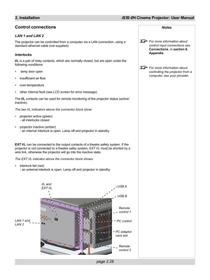 Page 44page 2.28
2. InstallationiS15-2K Cinema Projector: User Manual
Control connections
LAN 1 and LAN 2
The projector can be controlled from a computer via a LAN connection, using a
standard ethernet cable (not supplied).
Interlocks
I/L is a pair of relay contacts, which are normally closed, but are open under the
following conditions:
•  lamp door open
• insufficient air flow
• over-temperature
• other internal fault (see LCD screen for error message)
The I/L contacts can be used for remote monitoring of the...