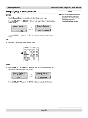 Page 50page 3.4
3. Getting startediS15-2K Cinema Projector: User Manual
Notes
For more detailed information
about how to use the control
panel and the remote control,
see the next section:
Controlling the projector.
Displaying a test patter n
EITHER
• Use the Source Select menu as described on the previous page:
• Press the SELECT 
  or SELECT  buttons until Test Pattern is displayed, as
shown below:
• Press the SELECT 
 button or the ENTER button to select the Test Pattern
menu.
OR
• Press the  TEST button on...