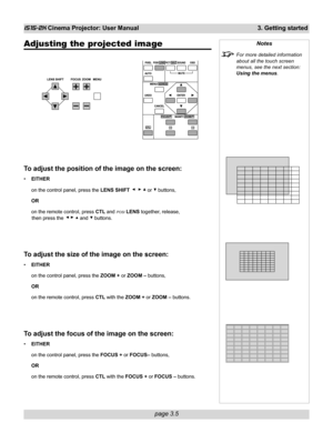 Page 51page 3.5
iS15-2K Cinema Projector: User Manual 3. Getting started
Adjusting the projected image
To adjust the position of the image on the screen:
•EITHER
on the control panel, press the LENS SHIFT 
    or  buttons,
OR
on the remote control, press CTL and 
POSI LENS together, release,
then press the 
   and  buttons.
To adjust the size of the image on the screen:
•EITHER
on the control panel, press the ZOOM + or ZOOM – buttons,
OR
on the remote control, press CTL with the ZOOM + or ZOOM – buttons.
To...