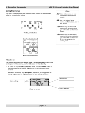 Page 56page 4.4
4. Controlling the projectoriS15-2K Cinema Projector: User Manual
Using the menus
The menus can be accessed from either the control panel or the remote control,
using the menu selection buttons.
At switch on
The projector will initially be in Standby mode. The ON/STANDBY indicator on the
control panel will show orange, and the LCD screen will show Standby:
• To switch the projector ON from Standby mode, press the POWER button on
the control panel or the POWER ON button on the remote control for...