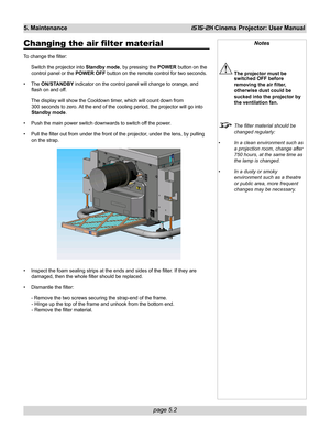 Page 68page 5.2
5. MaintenanceiS15-2K Cinema Projector: User Manual
Changing the air filter material
To change the filter:
Switch the projector into Standby mode, by pressing the POWER button on the
control panel or the POWER OFF button on the remote control for two seconds.
• The ON/STANDBY indicator on the control panel will change to orange, and
flash on and off.
The display will show the Cooldown timer, which will count down from
300 seconds to zero. At the end of the cooling period, the projector will go...