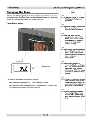 Page 70page 5.4
5. MaintenanceiS15-2K Cinema Projector: User Manual
Changing the lamp
The lamp should be changed, by certified service personnel, after 750 hours of use,
as indicated on the lamp-hours meter. The meter is located on the front of the lamp
module, and is accesible inside the lamp compartment door.
Lamp-hours meter
Notes
The lamp should be changed
ONLY by certified service
personnel.
Always allow the lamp to cool
for 5 minutes before
removing the lamp module.
Do NOT open the lamp
compartment door...