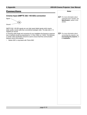 Page 82
page 6.10
6. AppendixiS15-2K Cinema Projector: User Manual
Notes
For more information about
supported input  formats  see
Specification, earlier in this
section.
For more information about
connecting the projector, see
Connecting the projector , in
2. Installation .
Connections
Cinema Input (SMPTE 292 / HD-SDI) connection
Signal
Ground
SMPTE 292 / HD-SDI signals are very high speed digital signals which req\
uire
better quality coaxial cable than conventional analogue video. The data rate is 1.5...