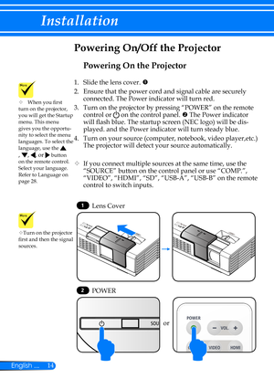 Page 2114English ...
Installation
Powering On the Projector
1.   Slide the lens cover. 
2. Ensure that the power cord and signal cable are securely 
connected. The Power indicator will turn red.
3.   Turn on the projector by pressing “POWER” on the remote 
control or  on the control panel.  The Power indicator 
will flash blue. The startup screen (NEC logo) will be dis-
played. and the Power indicator will turn steady blue.
4.   Turn on your source (computer, notebook, video player,etc.) 
The projector will...