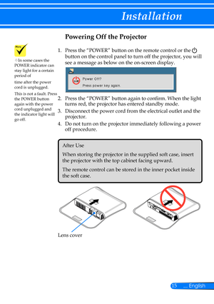 Page 2215... English
Installation
Powering Off the Projector
1.    Press the “POWER” button on the remote control or the  
button on the control panel to turn off the projector, you will 
see a message as below on the on-screen display.
 
2.   Press the “POWER” button again to confirm. When the light 
turns red, the projector has entered standby mode.
3.   Disconnect the power cord from the electrical outlet and the 
projector.
4.   Do not turn on the projector immediately following a power 
off procedure....