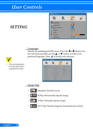 Page 3528English ...
User Controls
SETTING
 Language
Choose the multilingual OSD menu. Press the  or  button into 
the sub menu and then use the  or  button to select your 
preferred language. Press  to finalize the selection. 
 Image Filp
    Standard: Normal screen.
    H Flip: Horizontally flip the image.
    V Flip: Vertically flip the image. 
    H+V Flip: Flip the image by horizontal and vertical.
	The rear projection is to be used with a translucent screen. 