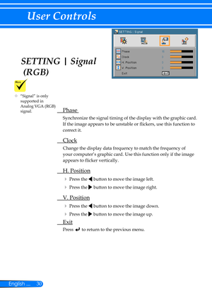 Page 3730English ...
User Controls
SETTING | Signal 
 (RGB)
 Phase 
Synchronize the signal timing of the display with the graphic card. 
If the image appears to be unstable or flickers, use this function to 
correct it.
 Clock
Change the display data frequency to match the frequency of 
your computer’s graphic card. Use this function only if the image 
appears to flicker vertically.
 H. Position
 Press the  button to move the image left.
 Press the  button to move the image right. 
 V. Position
 Press the...