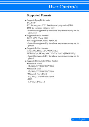 Page 4639... English
User Controls
Supported Formats 
■  Supported graphic formats:
JPG, BMP
JPG file supports JPEG Baseline and progressive JPEG.
BMP file supports full color only.
-  Some files supported by the above requirements may not be 
displayed
■  Supported audio formats:
WAV, MP3, WMA, OGG
WAV supports PCM and AD-PCM.
-  Some files supported by the above requirements may not be 
played.
■  Supported video formats:
AVI, MOV, MPG, MP4, WMV, MKV
MPEG 1/2/4, H.264/AVC, WMV9, Xvid, MJPEG@1080p
-  Some...