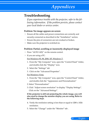 Page 5245... English
Appendices
Problem: No image appears on screen
  Ensure all the cables and power connections are correctly and 
securely connected as described in the “Installation” section.
 Ensure the pins of connectors are not crooked or broken.
  Make sure the projector is switched on.
Problem: Partial, scrolling or incorrectly displayed image
  Press “AUTO ADJ.” on the remote control.
 If you are using a PC:
 For Windows 95, 98, 2000, XP, Windows 7:
  1.   From the “My Computer” icon, open the...