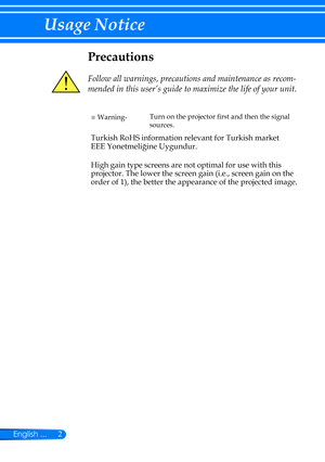 Page 92English ...
Usage Notice
Precautions
 
Follow all warnings, precautions and maintenance as recom-
mended in this user’s guide to maximize the life of your unit.
■ Warning-Turn on the projector first and then the signal 
sources.
Turkish RoHS information relevant for Turkish market
EEE Yonetmeliğine Uygundur.
High gain type screens are not optimal for use with this 
projector. The lower the screen gain (i.e., screen gain on the 
order of 1), the better the appearance of the projected image. 