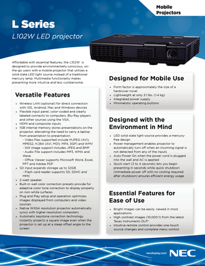 Page 1Mobile 
Projectors
L Series
L102W LED projector
Affordable with essential features, the L102W  is 
designed to provide environmentally conscious, on-
the-go users with a mobile projector that utilizes a 
solid state LED light source instead of a traditional 
mercury lamp. Multimedia functionality makes 
presenting more intuitive and less cumbersome.
Versatile Features
• Wireless LAN (optional) for direct connection 
with iOS, Android, Mac and Windows devices
•  Flexible input panel, color-coded and...