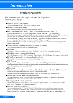 Page 114English ...
Introduction
Product Features
 
This product is a WXGA single chip 0.45” DLP® projector. 
Features you’ll enjoy:
■  Light and small LED projector
    The projector uses LED as a light source instead of lamp.
■  Display popular wide screen
    High resolution display - 1,039,680 pixels (similar to WXGA)
■  Quick start (4 seconds),  Quick Power Off (0.5 second), Direct Power Off
4 seconds after turning on the power, the projector is ready to display PC or video images.
The projector can be put...